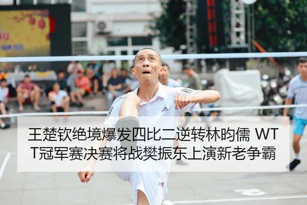 王楚钦绝境爆发四比二逆转林昀儒 WTT冠军赛决赛将战樊振东上演新老争霸