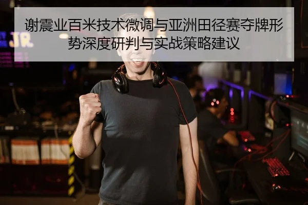 谢震业百米技术微调与亚洲田径赛夺牌形势深度研判与实战策略建议