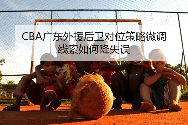 CBA广东外援后卫对位策略微调线索如何降失误